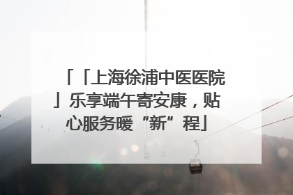 「上海徐浦中医医院」乐享端午寄安康，贴心服务暖“新”程