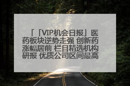 「VIP机会日报」医药板块逆势走强 创新药涨幅居前 栏目精选机构研报 优质公司区间最高涨34.9%