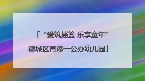 “爱筑摇篮 乐享童年”德城区再添一公办幼儿园