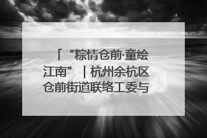 “粽情仓前·童绘江南”｜杭州余杭区仓前街道联络工委与辖区群众共度佳节
