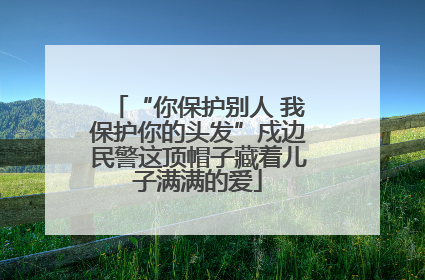 “你保护别人 我保护你的头发”戍边民警这顶帽子藏着儿子满满的爱