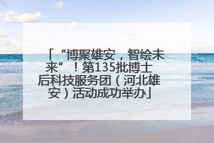 “博聚雄安，智绘未来”！第135批博士后科技服务团（河北雄安）活动成功举办