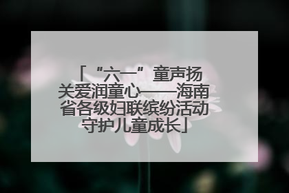 “六一”童声扬 关爱润童心——海南省各级妇联缤纷活动守护儿童成长