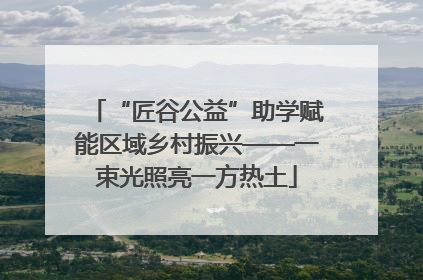“匠谷公益”助学赋能区域乡村振兴——一束光照亮一方热土