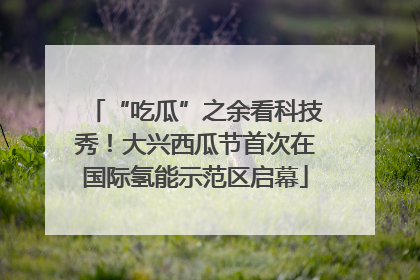 “吃瓜”之余看科技秀！大兴西瓜节首次在国际氢能示范区启幕