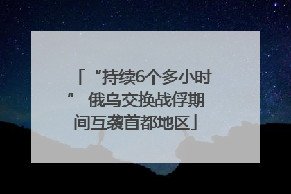 “持续6个多小时” 俄乌交换战俘期间互袭首都地区