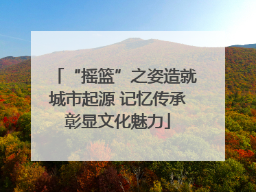 “摇篮”之姿造就城市起源 记忆传承彰显文化魅力