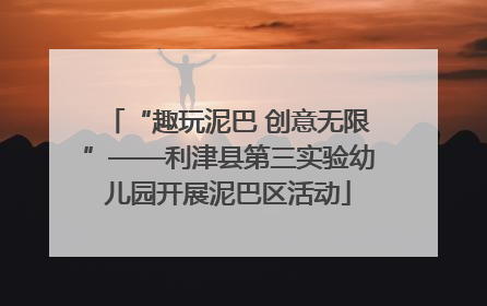 “趣玩泥巴 创意无限”——利津县第三实验幼儿园开展泥巴区活动