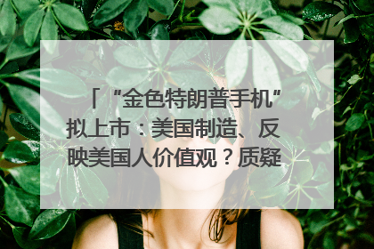 “金色特朗普手机”拟上市：美国制造、反映美国人价值观？质疑者：像天方夜谭