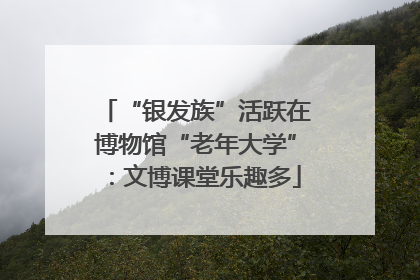 “银发族”活跃在博物馆“老年大学”：文博课堂乐趣多