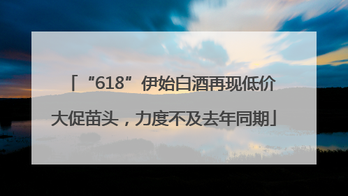 “618”伊始白酒再现低价大促苗头，力度不及去年同期