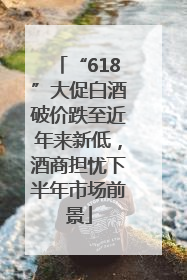 “618”大促白酒破价跌至近年来新低，酒商担忧下半年市场前景