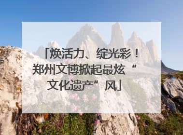 焕活力、绽光彩！郑州文博掀起最炫“文化遗产”风