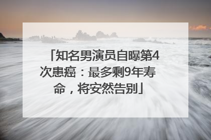 知名男演员自曝第4次患癌：最多剩9年寿命，将安然告别