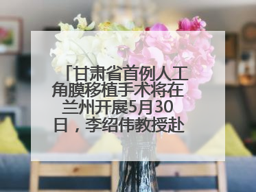 甘肃省首例人工角膜移植手术将在兰州开展5月30日，李绍伟教授赴兰亲自主刀，开启角膜盲患者复明新纪元