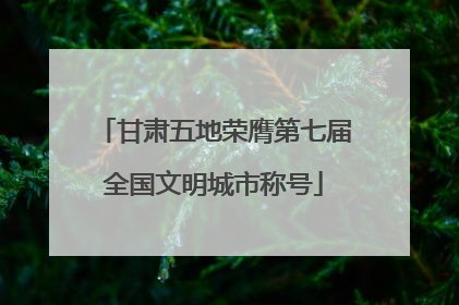 甘肃五地荣膺第七届全国文明城市称号