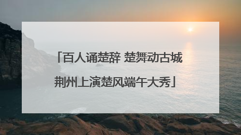 百人诵楚辞 楚舞动古城 荆州上演楚风端午大秀