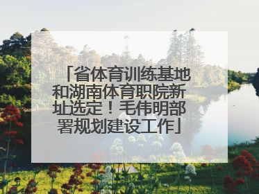 省体育训练基地和湖南体育职院新址选定！毛伟明部署规划建设工作