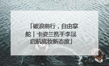 破浪前行，自由掌舵｜卡姿兰携手李晟启航底妆新态度