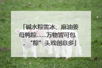 碱水粽雪冰、麻油姜母鸭粽……万物皆可包，“粽”头戏创意多