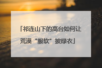 祁连山下的高台如何让荒漠“服软”披绿衣