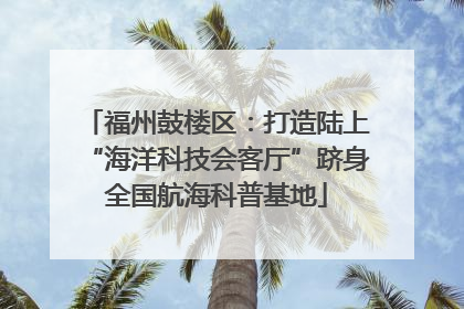 福州鼓楼区：打造陆上“海洋科技会客厅”跻身全国航海科普基地