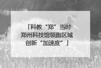 科教“郑”当时 郑州科技馆领跑区域创新“加速度”