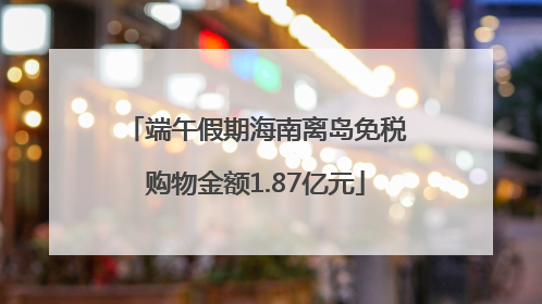 端午假期海南离岛免税购物金额1.87亿元