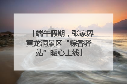 端午假期，张家界黄龙洞景区“粽香驿站”暖心上线