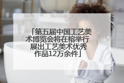 第五届中国工艺美术博览会将在榕举行 展出工艺美术优秀作品12万余件
