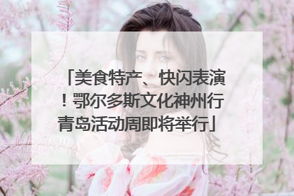 美食特产、快闪表演！鄂尔多斯文化神州行青岛活动周即将举行