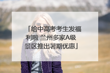 给中高考考生发福利啦 兰州多家A级景区推出暑期优惠