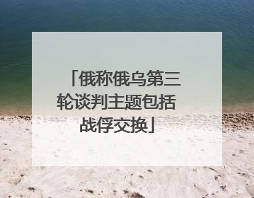 俄称俄乌第三轮谈判主题包括战俘交换