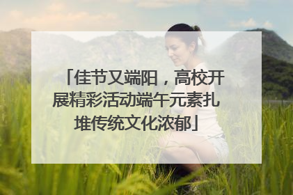 佳节又端阳，高校开展精彩活动端午元素扎堆传统文化浓郁