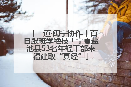 一道·闽宁协作丨百日跟班学绝技！宁夏盐池县53名年轻干部来福建取“真经”
