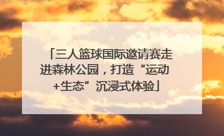 三人篮球国际邀请赛走进森林公园，打造“运动+生态”沉浸式体验