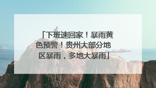 下班速回家！暴雨黄色预警！贵州大部分地区暴雨，多地大暴雨