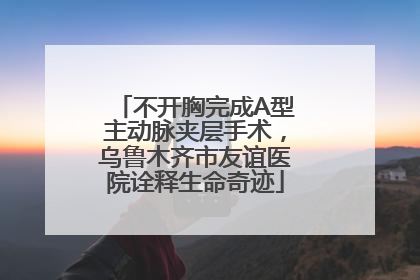 不开胸完成A型主动脉夹层手术，乌鲁木齐市友谊医院诠释生命奇迹