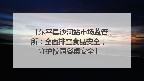 东平县沙河站市场监管所：全面排查食品安全，守护校园餐桌安全