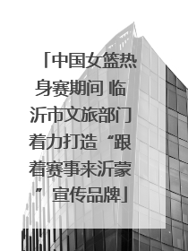 中国女篮热身赛期间 临沂市文旅部门着力打造“跟着赛事来沂蒙”宣传品牌