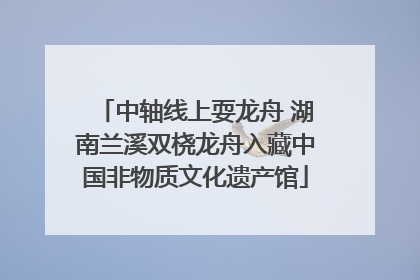 中轴线上耍龙舟 湖南兰溪双桡龙舟入藏中国非物质文化遗产馆