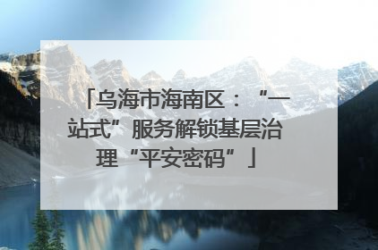 乌海市海南区：“一站式”服务解锁基层治理“平安密码”