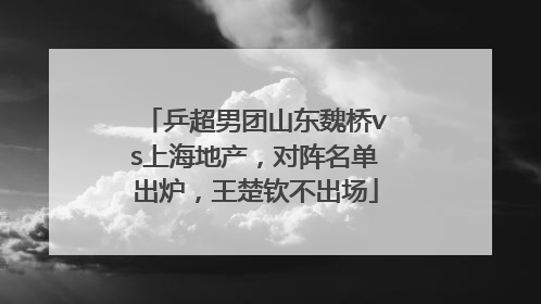乒超男团山东魏桥vs上海地产，对阵名单出炉，王楚钦不出场