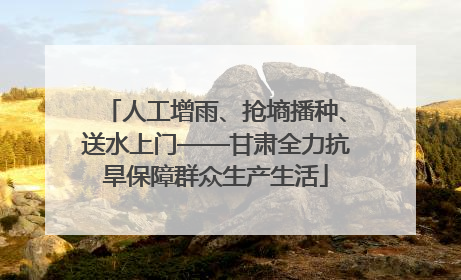 人工增雨、抢墒播种、送水上门——甘肃全力抗旱保障群众生产生活
