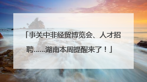 事关中非经贸博览会、人才招聘……湖南本周提醒来了！