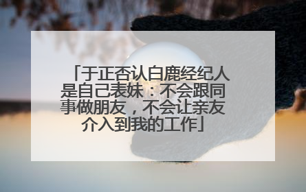 于正否认白鹿经纪人是自己表妹：不会跟同事做朋友，不会让亲友介入到我的工作