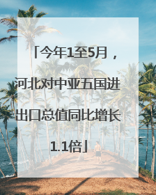 今年1至5月，河北对中亚五国进出口总值同比增长1.1倍