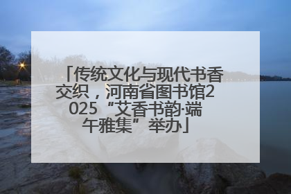 传统文化与现代书香交织，河南省图书馆2025“艾香书韵·端午雅集”举办