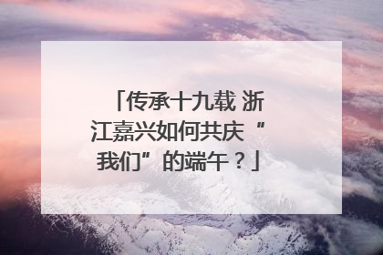 传承十九载 浙江嘉兴如何共庆“我们”的端午？