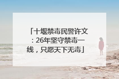 十堰禁毒民警许文：26年坚守禁毒一线，只愿天下无毒
